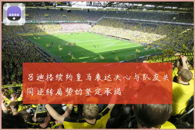 吕迪格续约皇马表达决心与队友共同逆转局势的坚定承诺