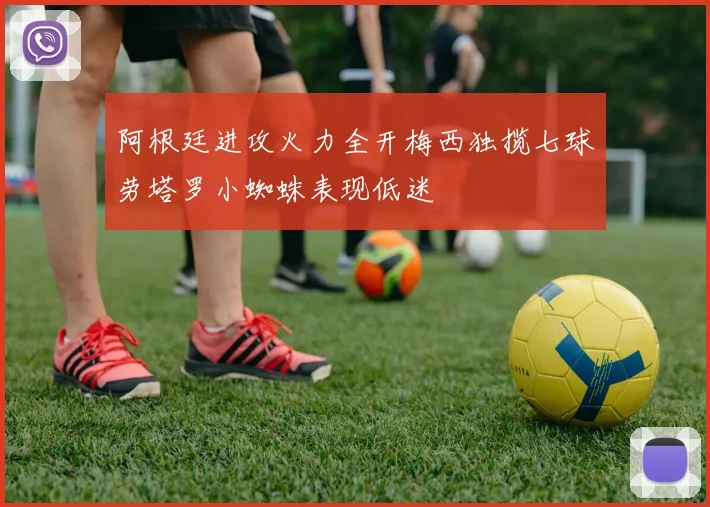 阿根廷进攻火力全开梅西独揽七球劳塔罗小蜘蛛表现低迷