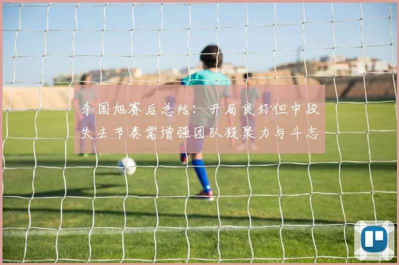李国旭赛后总结：开局良好但中段失去节奏需增强团队凝聚力与斗志