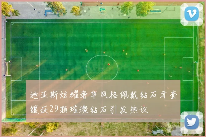 迪亚斯炫耀奢华风格佩戴钻石牙套镶嵌29颗璀璨钻石引发热议