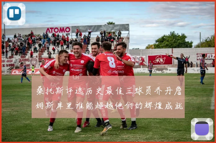 桑托斯评选历史最佳三球员乔丹詹姆斯库里谁能超越他们的辉煌成就