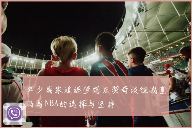 年少离家追逐梦想东契奇谈征战皇马与NBA的选择与坚持