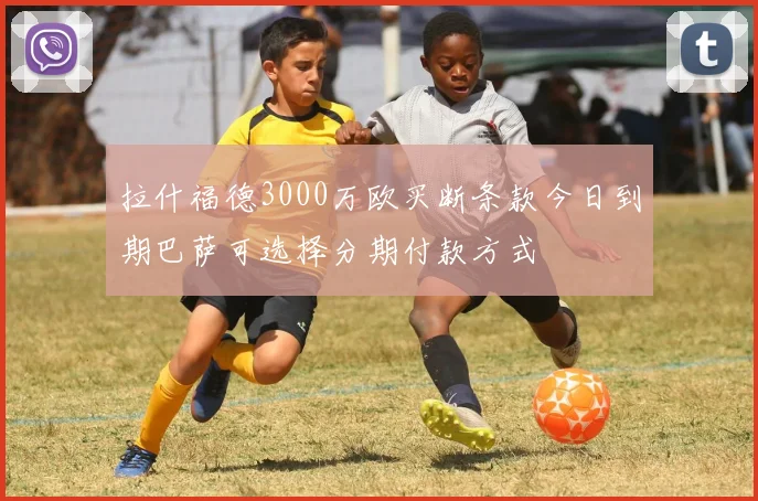 拉什福德3000万欧买断条款今日到期巴萨可选择分期付款方式