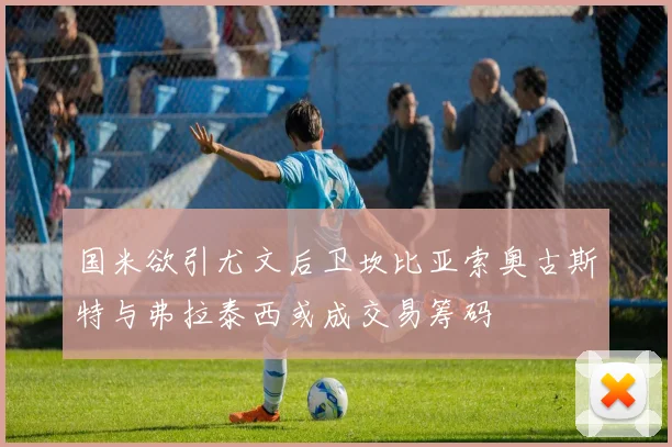 国米欲引尤文后卫坎比亚索奥古斯特与弗拉泰西或成交易筹码