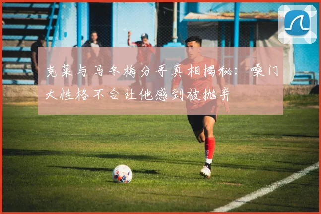 克莱与马冬梅分手真相揭秘：嗓门大性格不合让他感到被抛弃