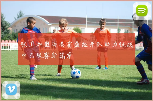 张卫加盟海港富盛经开队助力征战中乙联赛新篇章