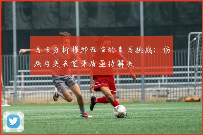 马卡分析穆帅面临的皇马挑战：伤病与更衣室矛盾亟待解决