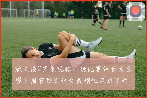 欧文谈C罗表现称一场比赛评价太荒谬上周曾预测他会戴帽但只进了两个球